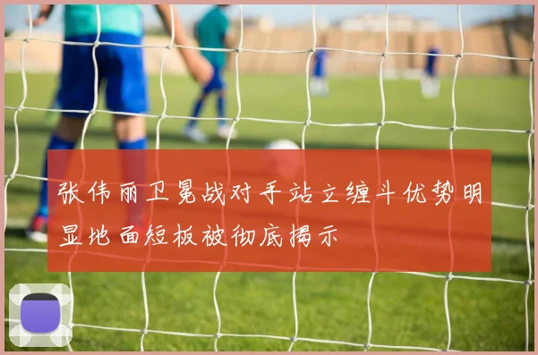 张伟丽卫冕战对手站立缠斗优势明显地面短板被彻底揭示