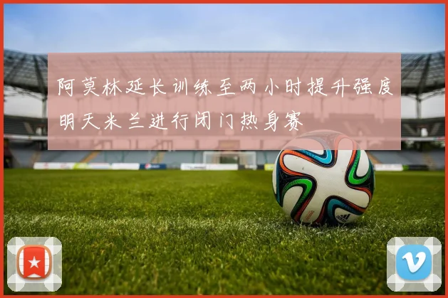 阿莫林延长训练至两小时提升强度明天米兰进行闭门热身赛
