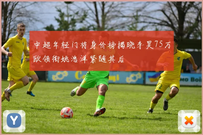 中超年轻门将身价榜揭晓李昊75万欧领衔姚浩洋紧随其后