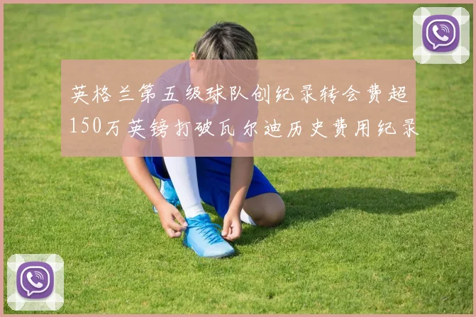 英格兰第五级球队创纪录转会费超150万英镑打破瓦尔迪历史费用纪录