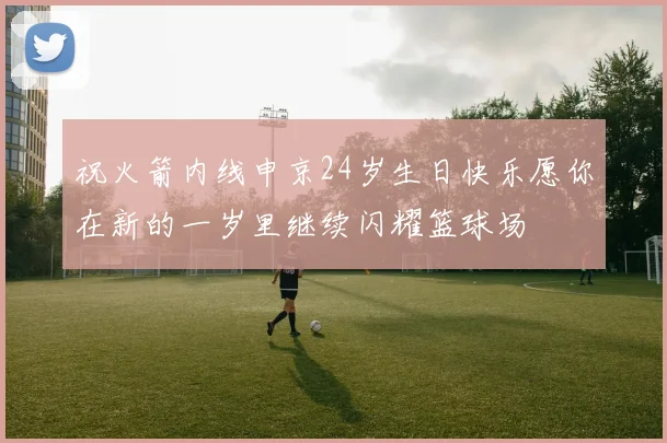 祝火箭内线申京24岁生日快乐愿你在新的一岁里继续闪耀篮球场