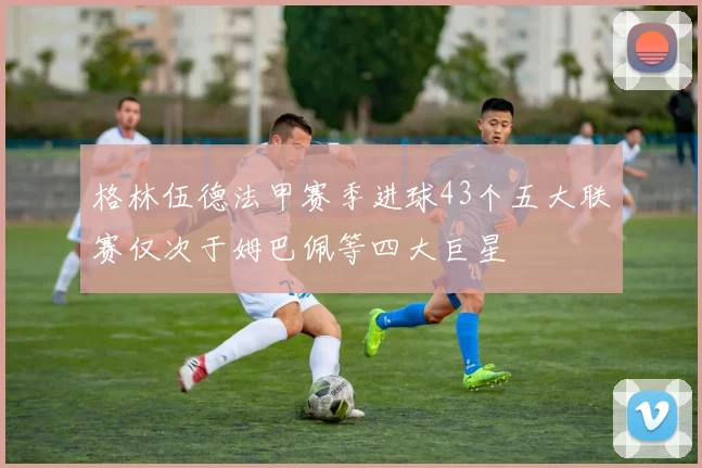 格林伍德法甲赛季进球43个五大联赛仅次于姆巴佩等四大巨星